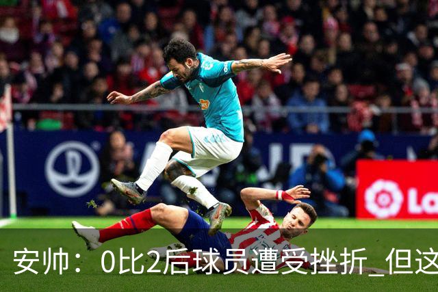 安帅：0比2后球员遭受挫折 但这座球场让你永不放弃